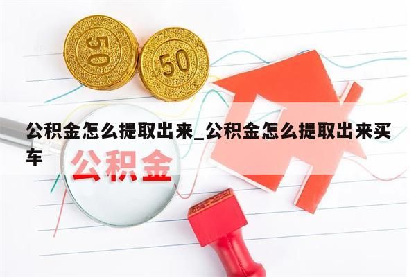 公积金怎么提取出来_公积金怎么提取出来买车