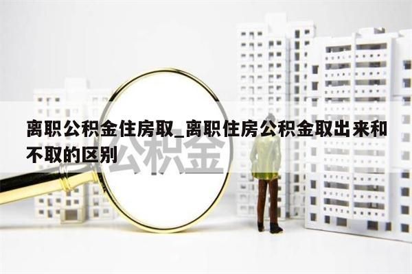 离职公积金住房取_离职住房公积金取出来和不取的区别