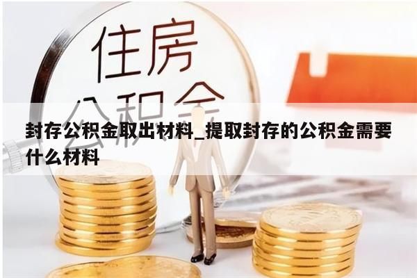封存公积金取出材料_提取封存的公积金需要什么材料