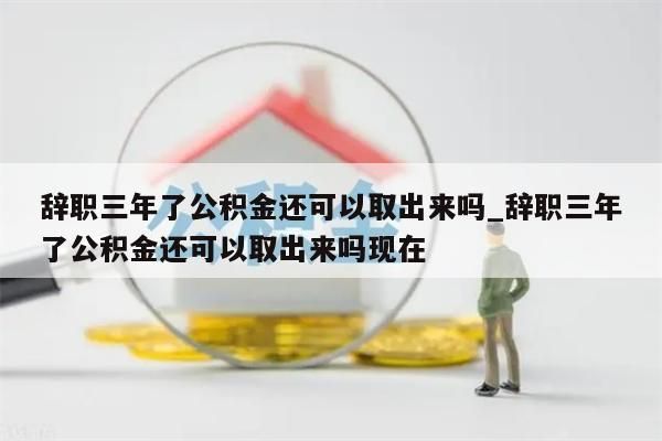 辞职三年了公积金还可以取出来吗_辞职三年了公积金还可以取出来吗现在
